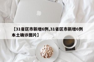 【31省区市新增6例,31省区市新增6例本土确诊图片】