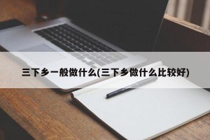 三下乡一般做什么(三下乡做什么比较好)