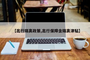 【出行隔离政策,出行保障含隔离津贴】