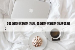 【美国新冠最新消息,美国新冠最新消息数据】