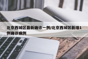 北京西城区最新确诊一例/北京西城区新增1例确诊病例