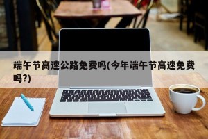 端午节高速公路免费吗(今年端午节高速免费吗?)