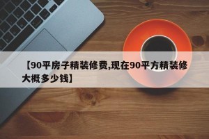 【90平房子精装修费,现在90平方精装修大概多少钱】