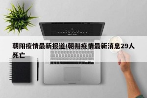 朝阳疫情最新报道/朝阳疫情最新消息29人死亡
