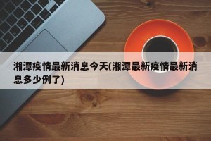 湘潭疫情最新消息今天(湘潭最新疫情最新消息多少例了)