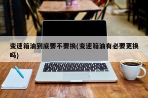 变速箱油到底要不要换(变速箱油有必要更换吗)