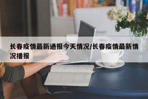 长春疫情最新通报今天情况/长春疫情最新情况播报