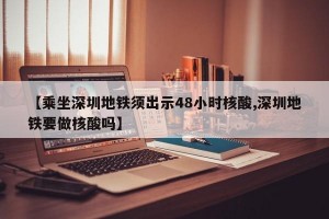 【乘坐深圳地铁须出示48小时核酸,深圳地铁要做核酸吗】