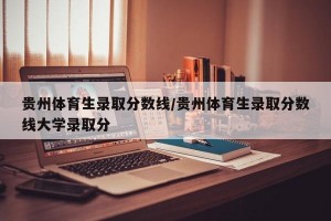 贵州体育生录取分数线/贵州体育生录取分数线大学录取分