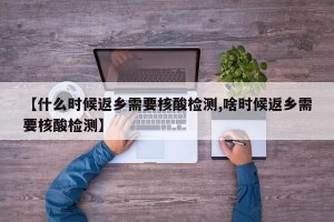 【什么时候返乡需要核酸检测,啥时候返乡需要核酸检测】