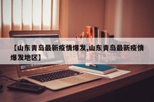 【山东青岛最新疫情爆发,山东青岛最新疫情爆发地区】