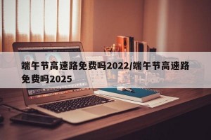 端午节高速路免费吗2022/端午节高速路免费吗2025