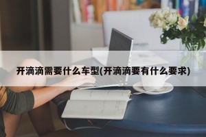 开滴滴需要什么车型(开滴滴要有什么要求)