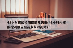 48小时核酸检测提前几天做(48小时内核酸检测报告提前多长时间做)