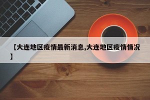 【大连地区疫情最新消息,大连地区疫情情况】