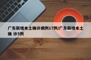 广东新增本土确诊病例17例/广东新增本土确 诊5例