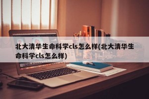 北大清华生命科学cls怎么样(北大清华生命科学cls怎么样)