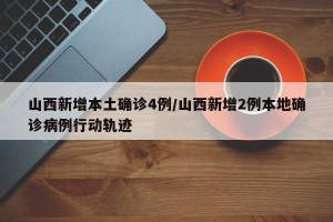 山西新增本土确诊4例/山西新增2例本地确诊病例行动轨迹