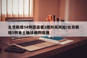 北京新增54例感染者2地升高风险/北京新增5例本土确诊病例疫情