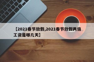【2021春节放假,2021春节放假两倍工资是哪几天】