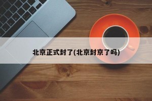 北京正式封了(北京封京了吗)
