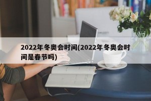 2022年冬奥会时间(2022年冬奥会时间是春节吗)
