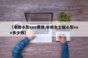 【丰田小型suv费用,丰田女士版小型suv多少钱】