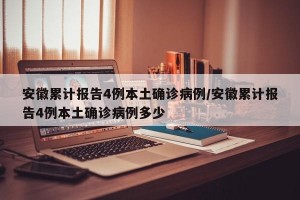 安徽累计报告4例本土确诊病例/安徽累计报告4例本土确诊病例多少