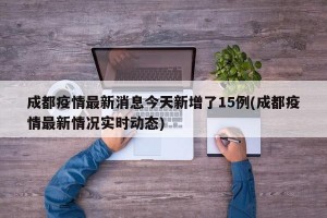 成都疫情最新消息今天新增了15例(成都疫情最新情况实时动态)