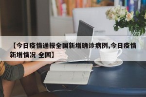 【今日疫情通报全国新增确诊病例,今日疫情新增情况 全国】