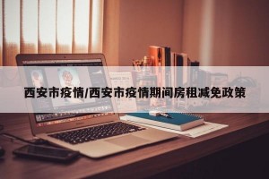 西安市疫情/西安市疫情期间房租减免政策