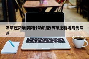 石家庄新增病例行动轨迹/石家庄新增病例踪迹