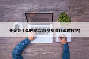 冬奥会什么时候结束(冬奥会什么时候到)