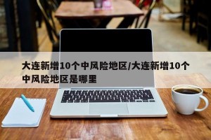 大连新增10个中风险地区/大连新增10个中风险地区是哪里