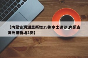 【内蒙古满洲里新增19例本土确诊,内蒙古满洲里新增2例】