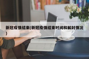 新冠疫情结束(新冠疫情结束时间和解封情况)