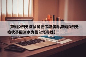 【新疆2例无症状属德尔塔病毒,新疆3例无症状基因测序为德尔塔毒株】