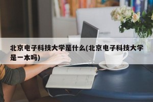 北京电子科技大学是什么(北京电子科技大学是一本吗)
