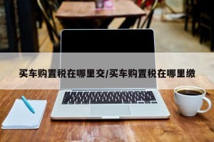 买车购置税在哪里交/买车购置税在哪里缴