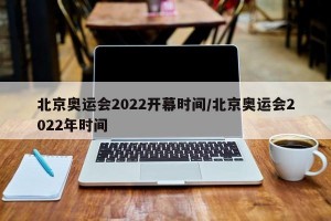 北京奥运会2022开幕时间/北京奥运会2022年时间
