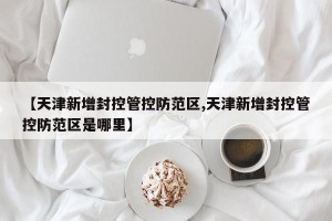 【天津新增封控管控防范区,天津新增封控管控防范区是哪里】