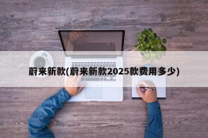 蔚来新款(蔚来新款2025款费用多少)