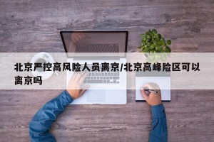 北京严控高风险人员离京/北京高峰险区可以离京吗