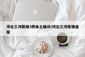 河北三河新增3例本土确诊/河北三河疫情通报