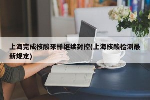 上海完成核酸采样继续封控(上海核酸检测最新规定)