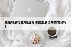 变速箱油检查/变速箱油检查油位需要发动吗?