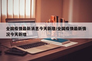 全国疫情最新消息今天新增/全国疫情最新情况今天新增
