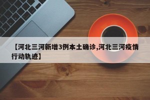 【河北三河新增3例本土确诊,河北三河疫情行动轨迹】
