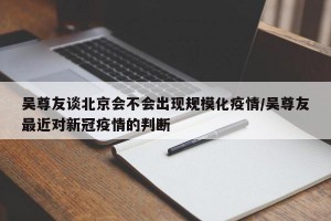 吴尊友谈北京会不会出现规模化疫情/吴尊友最近对新冠疫情的判断