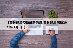 【吉林舒兰疫情最新消息,吉林舒兰病情2021年1月9日】